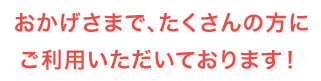 おかげさまで、たくさんの方にご利用いただいております!
